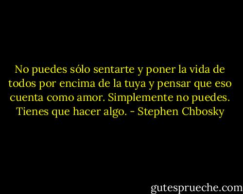 No puedes sólo sentarte y poner la vida de todos por encima de la tuya y pensar que eso cuenta como amor. Simplemente no puedes. Tienes que hacer algo. - Stephen Chbosky