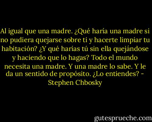 Al igual que una madre. ¿Qué haría una madre si no pudiera quejarse sobre ti y hacerte limpiar tu habitación? ¿Y qué harías tú sin ella quejándose y haciendo que lo hagas? Todo el mundo necesita una madre. Y una madre lo sabe. Y le da un sentido de propósito. ¿Lo entiendes? - Stephen Chbosky