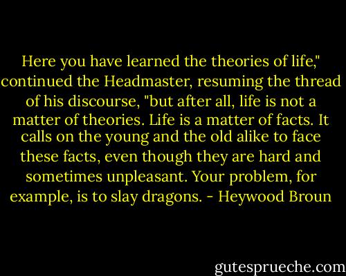 Here you have learned the theories of life," continued the Headmaster, resuming the thread of his discourse, "but after all, life is not a matter of theories. Life is a matter of facts. It calls on the young and the old alike to face these facts, even though they are hard and sometimes unpleasant. Your problem, for example, is to slay dragons. - Heywood Broun