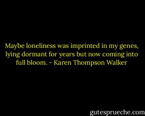Maybe loneliness was imprinted in my genes, lying dormant for years but now coming into full bloom. - Karen Thompson Walker