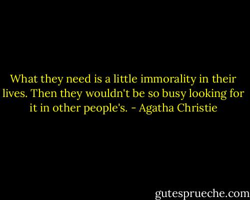 What they need is a little immorality in their lives. Then they wouldn't be so busy looking for it in other people's. - Agatha Christie