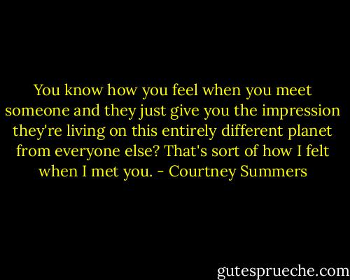 You know how you feel when you meet someone and they just give you the impression they're living on this entirely different planet from everyone else? That's sort of how I felt when I met you. - Courtney Summers