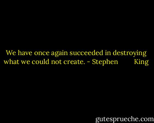 We have once again succeeded in destroying what we could not create. - Stephen         King