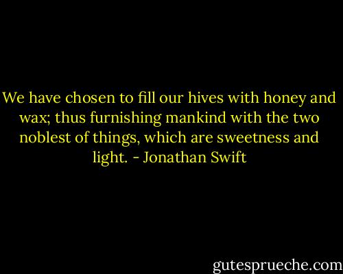 We have chosen to fill our hives with honey and wax; thus furnishing mankind with the two noblest of things, which are sweetness and light. - Jonathan Swift