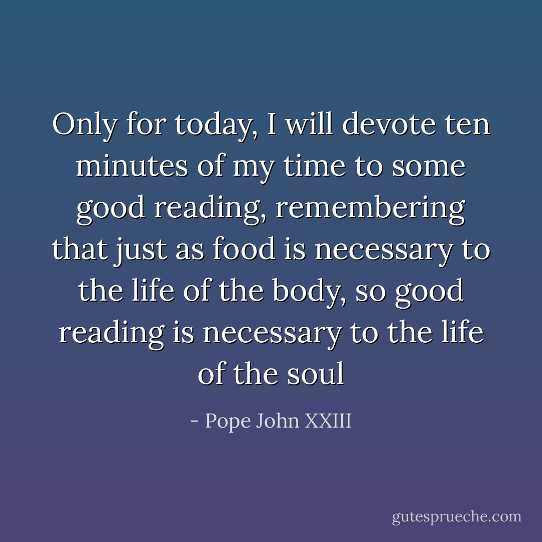 Only for today, I will devote ten minutes of my time to some good reading, remembering that just as food is necessary to the life of the body, so good reading is necessary to the life of the soul - Pope John XXIII