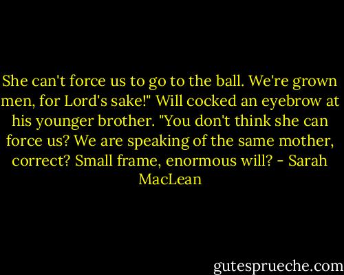 She can't force us to go to the ball. We're grown men, for Lord's sake!"<br />Will cocked an eyebrow at his younger brother. "You don't think she can force us? We are speaking of the same mother, correct? Small frame,<br />enormous will? - Sarah MacLean