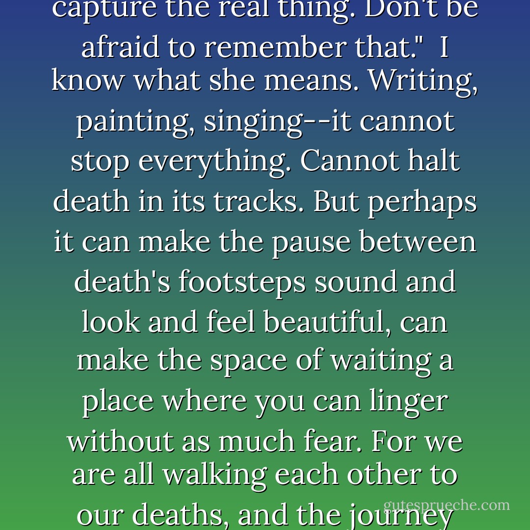 Sometimes paper is only paper," my mothers says. "Words are just words. Ways to capture the real thing. Don't be afraid to remember that."<br /><br />I know what she means. Writing, painting, singing--it cannot stop everything. Cannot halt death in its tracks. But perhaps it can make the pause between death's footsteps sound and look and feel beautiful, can make the space of waiting a place where you can linger without as much fear. For we are all walking each other to our deaths, and the journey there between footsteps makes up our lives. - Ally Condie