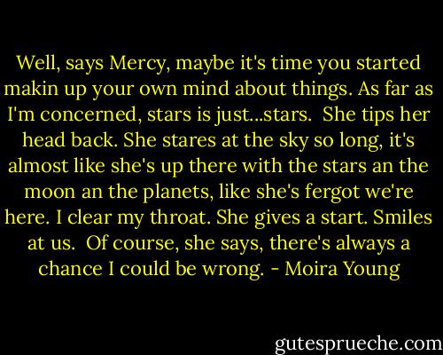 Well, says Mercy, maybe it's time you started makin up your own mind about things. As far as I'm concerned, stars is just...stars.<br /><br />She tips her head back. She stares at the sky so long, it's almost like she's up there with the stars an the moon an the planets, like she's fergot we're here. I clear my throat. She gives a start. Smiles at us.<br /><br />Of course, she says, there's always a chance I could be wrong. - Moira Young