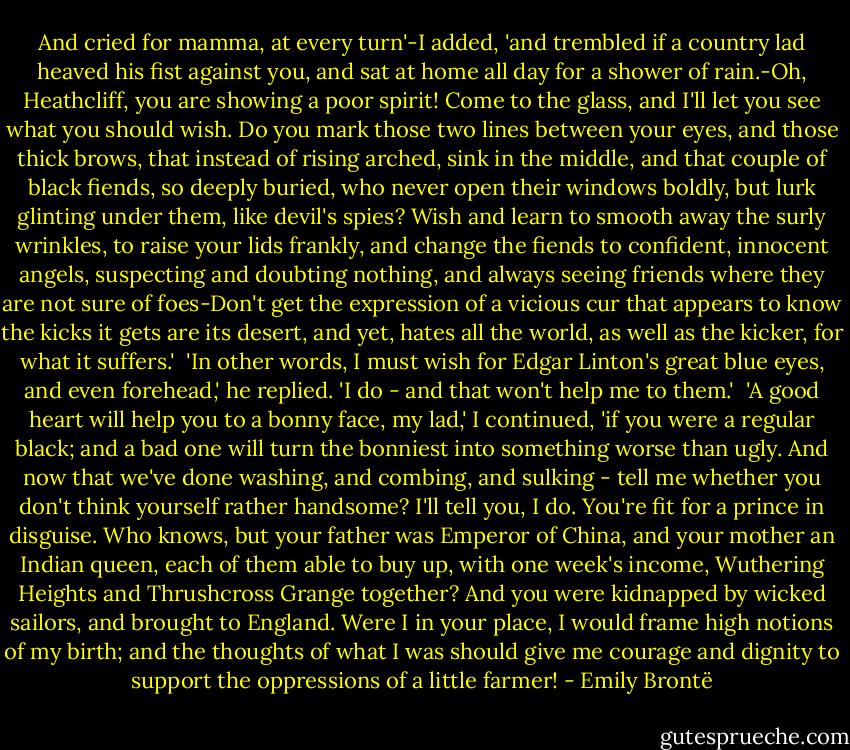 And cried for mamma, at every turn'-I added, 'and trembled if a country lad heaved his fist against you, and sat at home all day for a shower of rain.-Oh, Heathcliff, you are showing a poor spirit! Come to the glass, and I'll let you see what you should wish. Do you mark those two lines between your eyes, and those thick brows, that instead of rising arched, sink in the middle, and that couple of black fiends, so deeply buried, who never open their windows boldly, but lurk glinting under them, like devil's spies? Wish and learn to smooth away the surly wrinkles, to raise your lids frankly, and change the fiends to confident, innocent angels, suspecting and doubting nothing, and always seeing friends where they are not sure of foes-Don't get the expression of a vicious cur that appears to know the kicks it gets are its desert, and yet, hates all the world, as well as the kicker, for what it suffers.' <br />'In other words, I must wish for Edgar Linton's great blue eyes, and even forehead,' he replied. 'I do - and that won't help me to them.' <br />'A good heart will help you to a bonny face, my lad,' I continued, 'if you were a regular black; and a bad one will turn the bonniest into something worse than ugly. And now that we've done washing, and combing, and sulking - tell me whether you don't think yourself rather handsome? I'll tell you, I do. You're fit for a prince in disguise. Who knows, but your father was Emperor of China, and your mother an Indian queen, each of them able to buy up, with one week's income, Wuthering Heights and Thrushcross Grange together? And you were kidnapped by wicked sailors, and brought to England. Were I in your place, I would frame high notions of my birth; and the thoughts of what I was should give me courage and dignity to support the oppressions of a little farmer! - Emily Brontë
