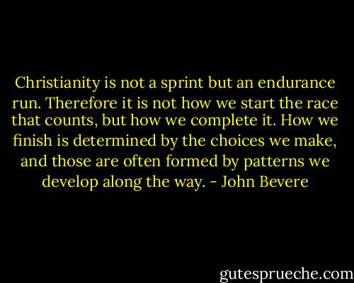 Christianity is not a sprint but an endurance run. Therefore it is not how we start the race that counts, but how we complete it. How we finish is determined by the choices we make, and those are often formed by patterns we develop along the way. - John Bevere