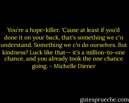 You're a hope-killer. 'Cause at least if you'd done it on your back, that's something we c'n understand. Something we c'n do ourselves. But kindness? Luck like that-- it's a million-to-one chance, and you already took the one chance going. - Michelle Diener