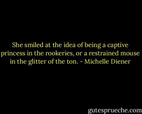 She smiled at the idea of being a captive princess in the rookeries, or a restrained mouse in the glitter of the ton. - Michelle Diener