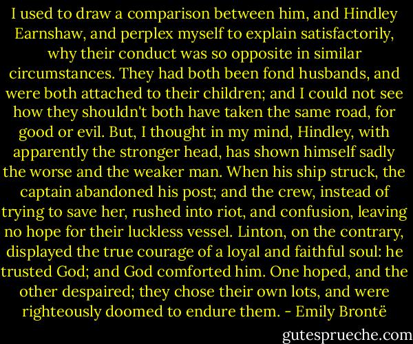 I used to draw a comparison between him, and Hindley Earnshaw, and perplex myself to explain satisfactorily, why their conduct was so opposite in similar circumstances. They had both been fond husbands, and were both attached to their children; and I could not see how they shouldn't both have taken the same road, for good or evil. But, I thought in my mind, Hindley, with apparently the stronger head, has shown himself sadly the worse and the weaker man. When his ship struck, the captain abandoned his post; and the crew, instead of trying to save her, rushed into riot, and confusion, leaving no hope for their luckless vessel. Linton, on the contrary, displayed the true courage of a loyal and faithful soul: he trusted God; and God comforted him. One hoped, and the other despaired; they chose their own lots, and were righteously doomed to endure them. - Emily Brontë