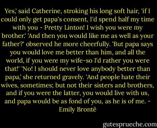 Yes,' said Catherine, stroking his long soft hair, 'if I could only get papa's consent, I'd spend half my time with you - Pretty Linton! I wish you were my brother.'<br />'And then you would like me as well as your father?' observed he more cheerfully. 'But papa says you would love me better than him, and all the world, if you were my wife-so I'd rather you were that!'<br />'No! I should never love anybody better than papa,' she returned gravely. 'And people hate their wives, sometimes; but not their sisters and brothers, and if you were the latter, you would live with us, and papa would be as fond of you, as he is of me. - Emily Brontë