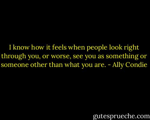 I know how it feels when people look right through you, or worse, see you as something or someone other than what you are. - Ally Condie
