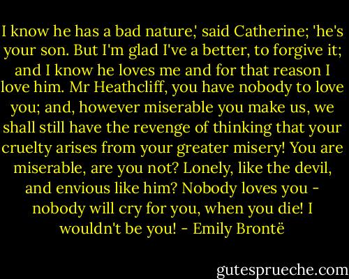 I know he has a bad nature,' said Catherine; 'he's your son. But I'm glad I've a better, to forgive it; and I know he loves me and for that reason I love him. Mr Heathcliff, you have nobody to love you; and, however miserable you make us, we shall still have the revenge of thinking that your cruelty arises from your greater misery! You are miserable, are you not? Lonely, like the devil, and envious like him? Nobody loves you - nobody will cry for you, when you die! I wouldn't be you! - Emily Brontë