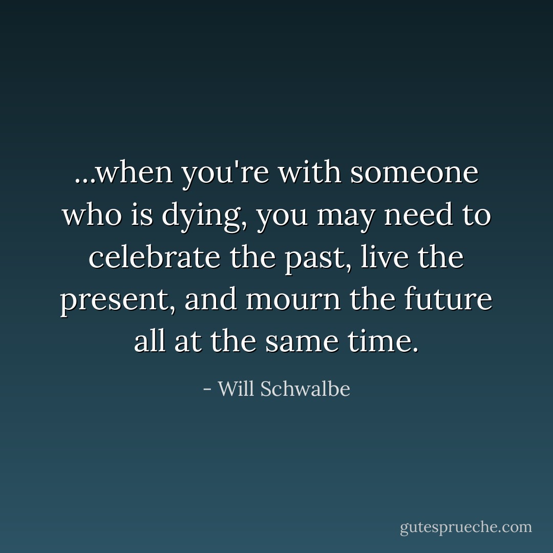 ...when you're with someone who is dying, you may need to celebrate the past, live the present, and mourn the future all at the same time. - Will Schwalbe