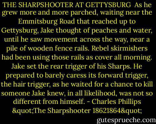 THE SHARPSHOOTER AT GETTYSBURG<br /><br />As he grew more and more parched, waiting near the Emmitsburg Road that reached up to Gettysburg, Jake thought of peaches and water, until he saw movement across the way, near a pile of wooden fence rails. Rebel skirmishers had been using those rails as cover all morning. Jake set the rear trigger of his Sharps. He prepared to barely caress its forward trigger, the hair trigger, as he waited for a chance to kill someone Jake knew, in all likelihood, was not so different from himself. - Charles Phillips "The Sharpshooter 18621864"