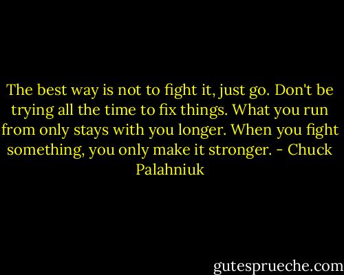 The best way is not to fight it, just go. Don't be trying all the time to fix things. What you run from only stays with you longer. When you fight something, you only make it stronger. - Chuck Palahniuk