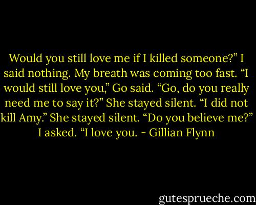 Would you still love me if I killed someone?” I said nothing. My breath was coming too fast. “I would still love you,” Go said. “Go, do you really need me to say it?” She stayed silent. “I did not kill Amy.” She stayed silent. “Do you believe me?” I asked. “I love you. - Gillian Flynn