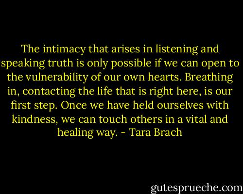The intimacy that arises in listening and speaking truth is only possible if we can open to the vulnerability of our own hearts. Breathing in, contacting the life that is right here, is our first step. Once we have held ourselves with kindness, we can touch others in a vital and healing way. - Tara Brach