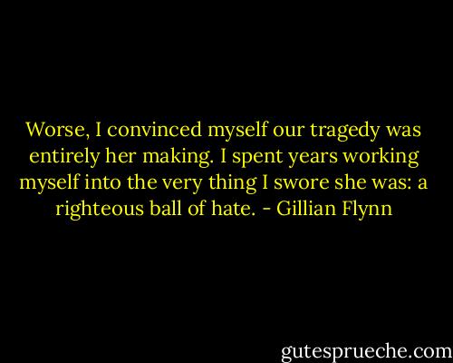Worse, I convinced myself our tragedy was entirely her making. I spent years working myself into the very thing I swore she was: a righteous ball of hate. - Gillian Flynn