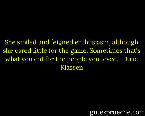 She smiled and feigned enthusiasm, although she cared little for the game. Sometimes that's what you did for the people you loved. - Julie Klassen