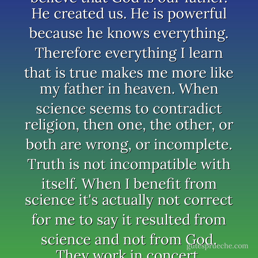 I don't view it as mystic. I believe that God is our father. He created us. He is powerful because he knows everything. Therefore everything I learn that is true makes me more like my father in heaven. When science seems to contradict religion, then one, the other, or both are wrong, or incomplete. Truth is not incompatible with itself. When I benefit from science it's actually not correct for me to say it resulted from science and not from God. They work in concert. - Clayton M. Christensen