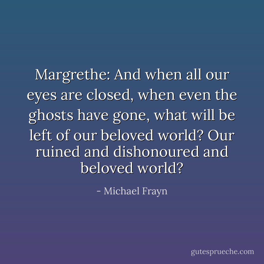 Margrethe: And when all our eyes are closed, when even the ghosts have gone, what will be left of our beloved world? Our ruined and dishonoured and beloved world? - Michael Frayn