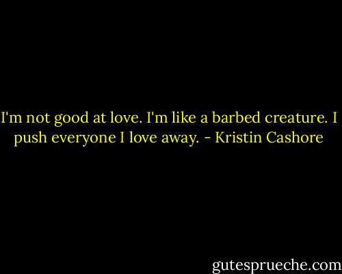 I'm not good at love. I'm like a barbed creature. I push everyone I love away. - Kristin Cashore