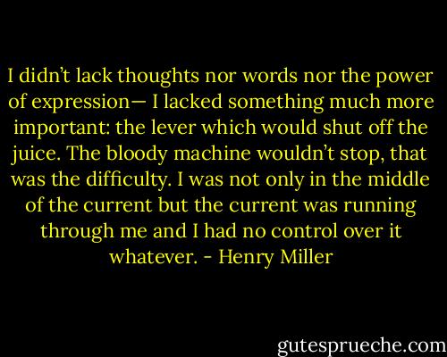 I didn’t lack thoughts nor words nor the power of expression— I lacked something much more important: the lever which would shut off the juice. The bloody machine wouldn’t stop, that was the difficulty. I was not only in the middle of the current but the current was running through me and I had no control over it whatever. - Henry Miller