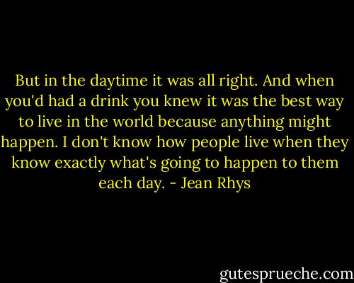 But in the daytime it was all right. And when you'd had a drink you knew it was the best way to live in the world because anything might happen. I don't know how people live when they know exactly what's going to happen to them each day. - Jean Rhys