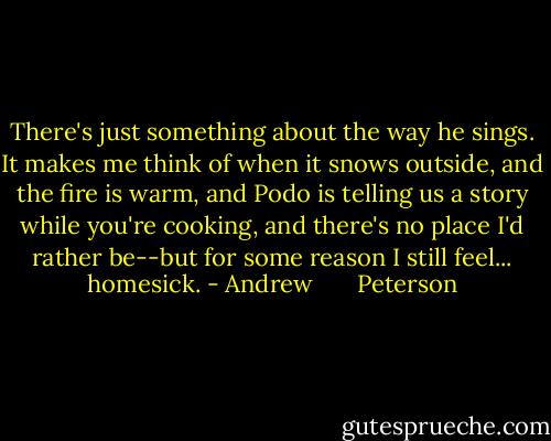There's just something about the way he sings. It makes me think of when it snows outside, and the fire is warm, and Podo is telling us a story while you're cooking, and there's no place I'd rather be--but for some reason I still feel... homesick. - Andrew       Peterson