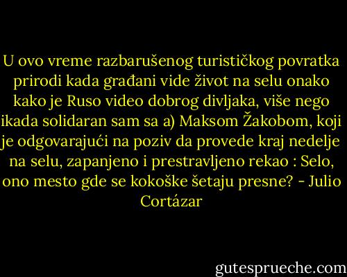 U ovo vreme razbarušenog turističkog povratka prirodi kada građani vide život na selu onako kako je Ruso video dobrog divljaka, više nego ikada solidaran sam sa a) Maksom Žakobom, koji je odgovarajući na poziv da provede kraj nedelje na selu, zapanjeno i prestravljeno rekao : Selo, ono mesto gde se kokoške šetaju presne? - Julio Cortázar