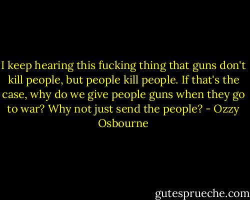 I keep hearing this fucking thing that guns don't kill people, but people kill people. If that's the case, why do we give people guns when they go to war? Why not just send the people? - Ozzy Osbourne