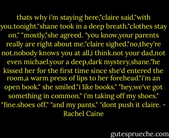 thats why i'm staying here,"claire said."with you.tonight."shane took in a deep breath."clothes stay on." "mostly,"she agreed. "you know,your parents really are right about me."claire sighed."no,they're not.nobody knows you at all,i think.not your dad,not even michael.your a deep,dark mystery,shane."he kissed her for the first time since she'd entered the room,a warm press of lips to her forehead."i'm an open book." she smiled."i like books." "hey,we've got something in common." i'm taking off my shoes." "fine.shoes off." "and my pants." "dont push it claire. - Rachel Caine