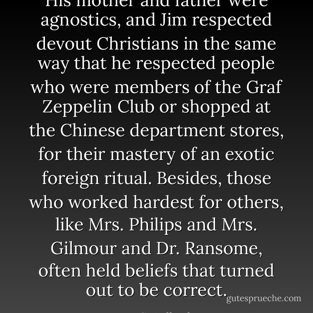 His mother and father were agnostics, and Jim respected devout Christians in the same way that he respected people who were members of the Graf Zeppelin Club or shopped at the Chinese department stores, for their mastery of an exotic foreign ritual. Besides, those who worked hardest for others, like Mrs. Philips and Mrs. Gilmour and Dr. Ransome, often held beliefs that turned out to be correct. - J.G. Ballard