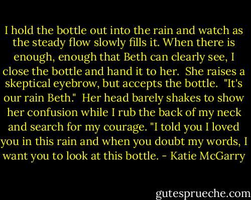 I hold the bottle out into the rain and watch as the steady flow slowly fills it. When there is enough, enough that Beth can clearly see, I close the bottle and hand it to her.<br /><br />She raises a skeptical eyebrow, but accepts the bottle.<br /><br />"It's our rain Beth."<br /><br />Her head barely shakes to show her confusion while I rub the back of my neck and search for my courage. "I told you I loved you in this rain and when you doubt my words, I want you to look at this bottle. - Katie McGarry