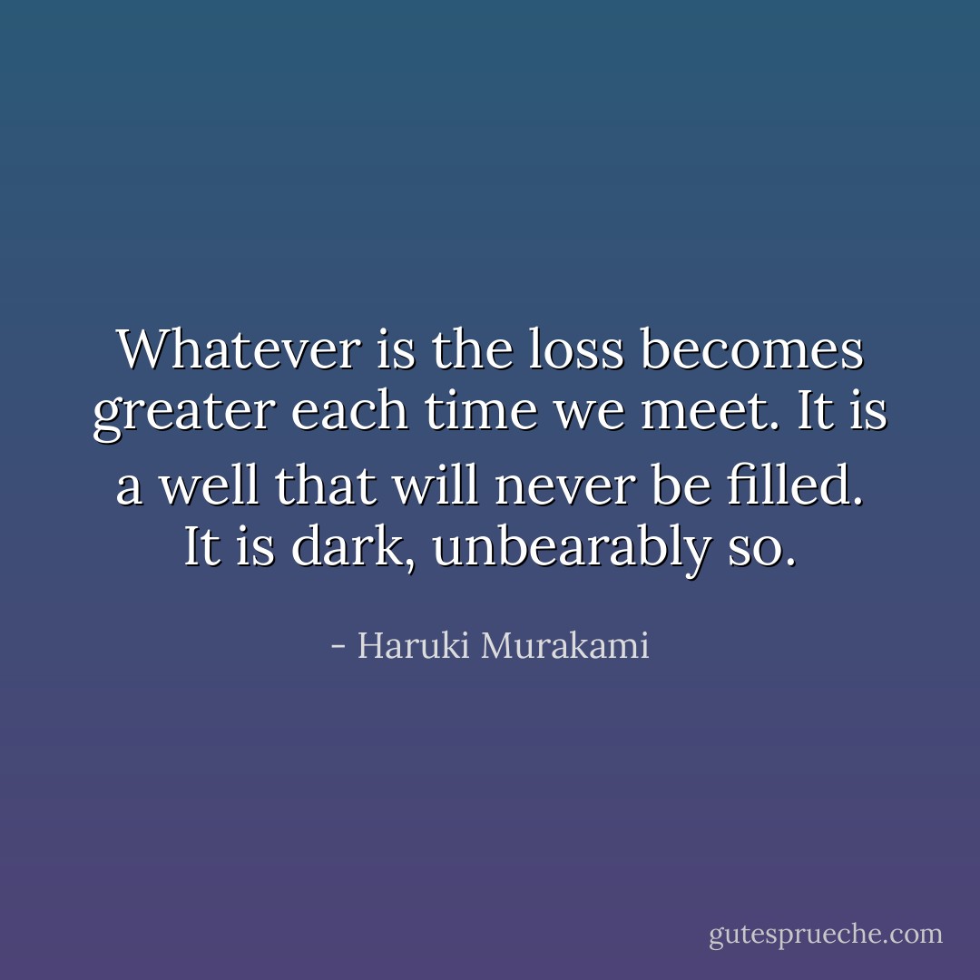 Whatever is the loss becomes greater each time we meet. It is a well that will never be filled. It is dark, unbearably so. - Haruki Murakami