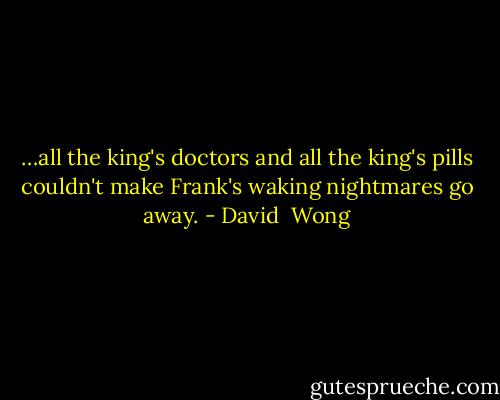 …all the king's doctors and all the king's pills couldn't make Frank's waking nightmares go away. - David  Wong