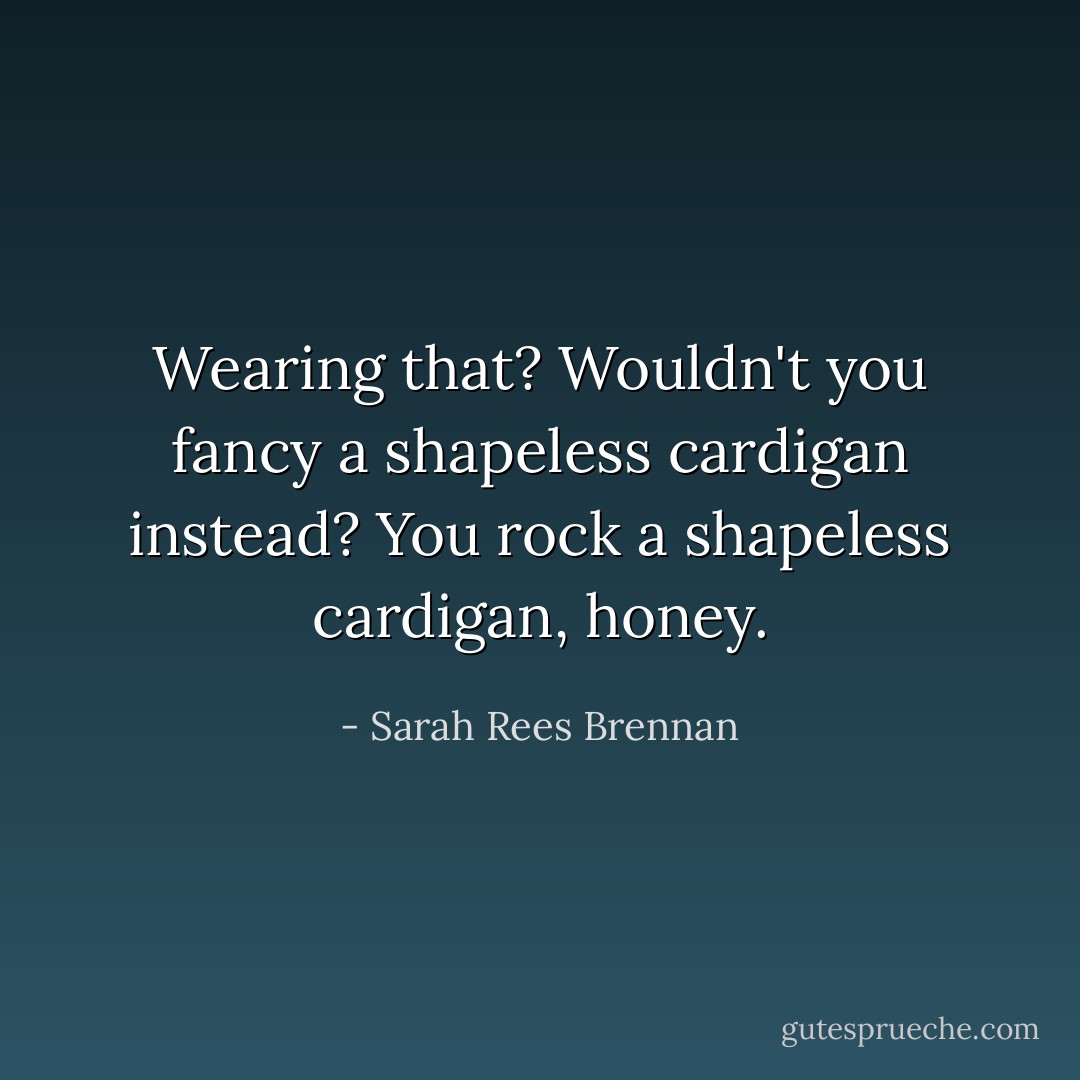Wearing that? Wouldn't you fancy a shapeless cardigan instead? You rock a shapeless cardigan, honey. - Sarah Rees Brennan