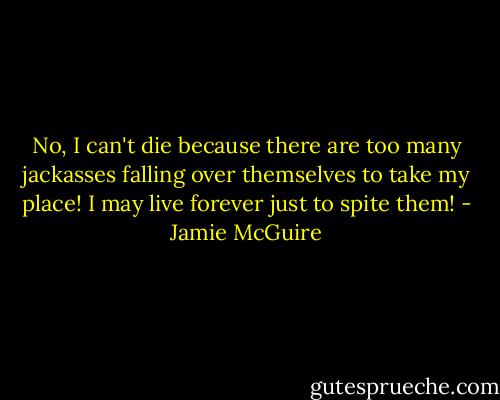 No, I can't die because there are too many jackasses falling over themselves to take my place! I may live forever just to spite them! - Jamie McGuire
