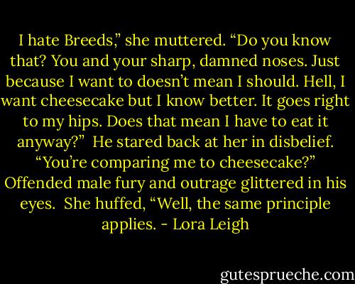 I hate Breeds,” she muttered. “Do you know that? You and your sharp, damned noses. Just because I want to doesn’t mean I should. Hell, I want cheesecake but I know better. It goes right to my hips. Does that mean I have to eat it anyway?” <br />He stared back at her in disbelief. “You’re comparing me to cheesecake?” Offended male fury and outrage glittered in his eyes. <br />She huffed, “Well, the same principle applies. - Lora Leigh