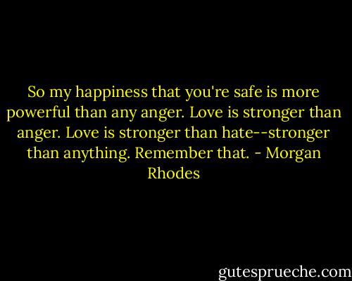 So my happiness that you're safe is more powerful than any anger. Love is stronger than anger. Love is stronger than hate--stronger than anything. Remember that. - Morgan Rhodes