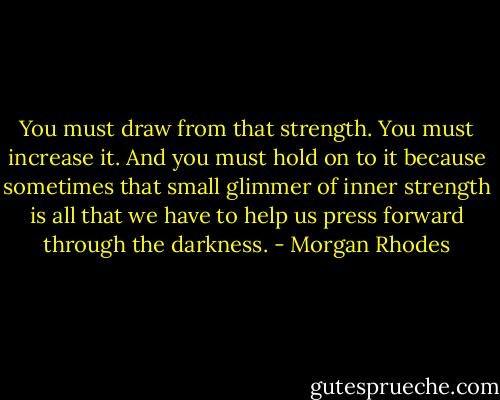You must draw from that strength. You must increase it. And you must hold on to it because sometimes that small glimmer of inner strength is all that we have to help us press forward through the darkness. - Morgan Rhodes