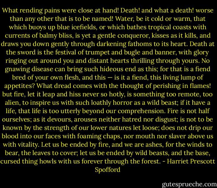 What rending pains were close at hand! Death! and what a death! worse than any other that is to<br />be named! Water, be it cold or warm, that which buoys up blue icefields, or which bathes tropical<br />coasts with currents of balmy bliss, is yet a gentle conqueror, kisses as it kills, and draws you<br />down gently through darkening fathoms to its heart. Death at the sword is the festival of trumpet<br />and bugle and banner, with glory ringing out around you and distant hearts thrilling through yours.<br />No gnawing disease can bring such hideous end as this; for that is a fiend bred of your own flesh,<br />and this — is it a fiend, this living lump of appetites? What dread comes with the thought of<br />perishing in flames! but fire, let it leap and hiss never so hotly, is something too remote, too alien,<br />to inspire us with such loathly horror as a wild beast; if it have a life, that life is too utterly beyond<br />our comprehension. Fire is not half ourselves; as it devours, arouses neither hatred nor disgust; is<br />not to be known by the strength of our lower natures let loose; does not drip our blood into our<br />faces with foaming chaps, nor mouth nor slaver above us with vitality. Let us be ended by fire,<br />and we are ashes, for the winds to bear, the leaves to cover; let us be ended by wild beasts, and the<br />base, cursed thing howls with us forever through the forest. - Harriet Prescott Spofford