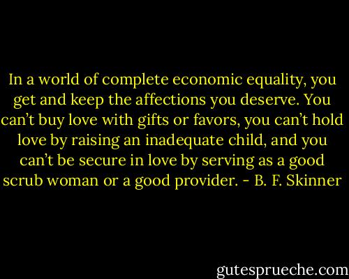 In a world of complete economic equality, you get and keep the affections you deserve. You can’t buy love with gifts or favors, you can’t hold love by raising an inadequate child, and you can’t be secure in love by serving as a good scrub woman or a good provider. - B. F. Skinner