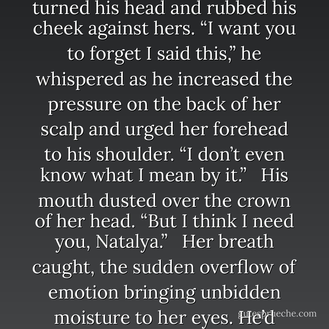 Brandon pulled on her hair, tipping her head back and terminating the kiss. His breath rasped in harmony with hers. He nudged her mouth with his, caught her lips again, then turned his head and rubbed his cheek against hers. “I want you to forget I said this,” he whispered as he increased the pressure on the back of her scalp and urged her forehead to his shoulder. “I don’t even know what I mean by it.” <br /><br />His mouth dusted over the crown of her head. “But I think I need you, Natalya.” <br /><br />Her breath caught, the sudden overflow of emotion bringing unbidden moisture to her eyes. He’d reached right in and pulled the words out of her very soul. If anyone needed the other, she needed him. Needed the way he made it impossible to hide. - Tori St. Claire