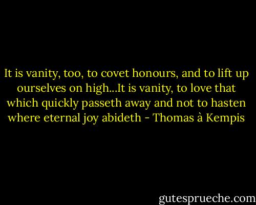It is vanity, too, to covet honours, and to lift up ourselves on high...It is vanity, to love that which quickly passeth away and not to hasten where eternal joy abideth - Thomas à Kempis