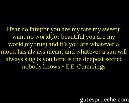 i fear no fate(for you are my fate,my sweet)i want no world(for beautiful you are my world,my true) and it's you are whatever a moon has always meant and whatever a sun will always sing is you here is the deepest secret nobody knows - E.E. Cummings